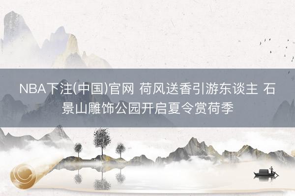 NBA下注(中国)官网 荷风送香引游东谈主 石景山雕饰公园开启夏令赏荷季