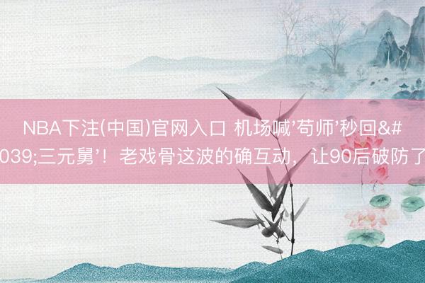 NBA下注(中国)官网入口 机场喊'苟师'秒回'三元舅'！老戏骨这波的确互动，让90后破防了