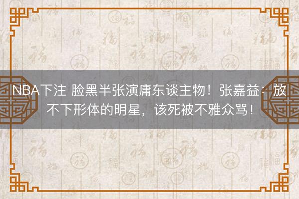 NBA下注 脸黑半张演庸东谈主物！张嘉益：放不下形体的明星，该死被不雅众骂！