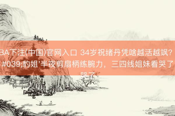 NBA下注(中国)官网入口 34岁祝绪丹凭啥越活越飒?'豹姐'半夜剪扇柄练腕力,三四线姐妹看哭了