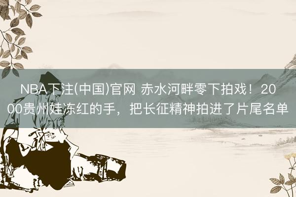 NBA下注(中国)官网 赤水河畔零下拍戏!2000贵州娃冻红的手,把长征精神拍进了片尾名单