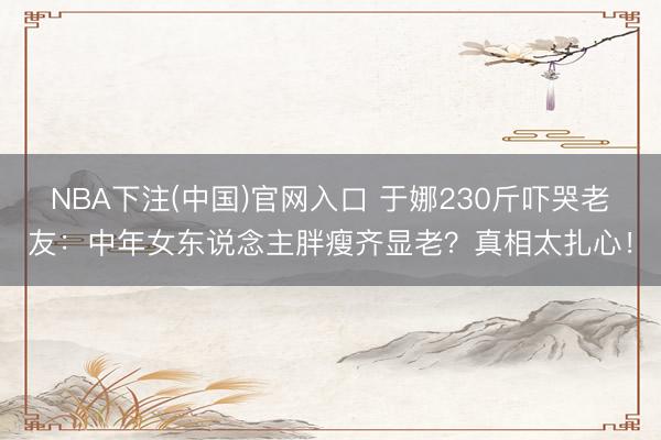 NBA下注(中国)官网入口 于娜230斤吓哭老友:中年女东说念主胖瘦齐显老?真相太扎心!