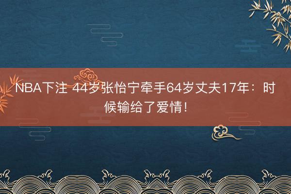 NBA下注 44岁张怡宁牵手64岁丈夫17年:时候输给了爱情!