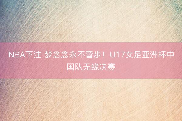 NBA下注 梦念念永不啻步！U17女足亚洲杯中国队无缘决赛