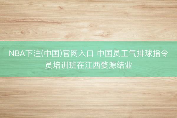 NBA下注(中国)官网入口 中国员工气排球指令员培训班在江西婺源结业