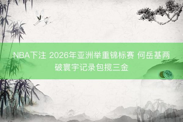 NBA下注 2026年亚洲举重锦标赛 何岳基两破寰宇记录包揽三金