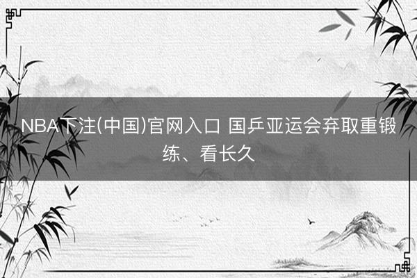 NBA下注(中国)官网入口 国乒亚运会弃取重锻练、看长久