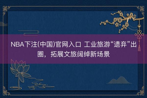 NBA下注(中国)官网入口 工业旅游“遗弃”出圈，拓展文旅阔绰新场景