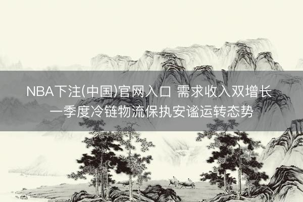 NBA下注(中国)官网入口 需求收入双增长 一季度冷链物流保执安谧运转态势