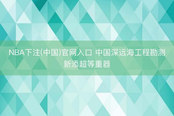 NBA下注(中国)官网入口 中国深远海工程勘测新添超等重器