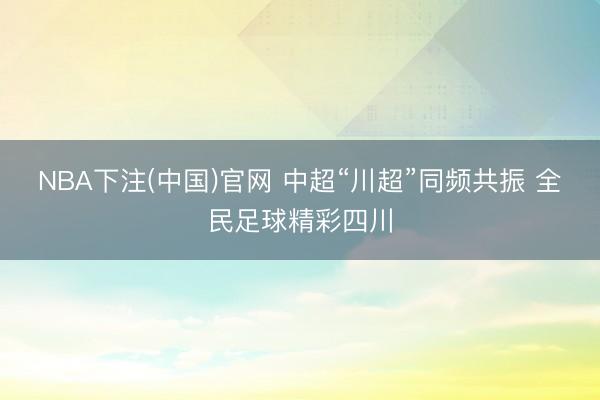 NBA下注(中国)官网 中超“川超”同频共振 全民足球精彩四川