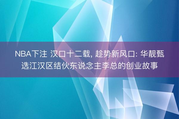 NBA下注 汉口十二载, 趁势新风口: 华靓甄选江汉区结伙东说念主李总的创业故事