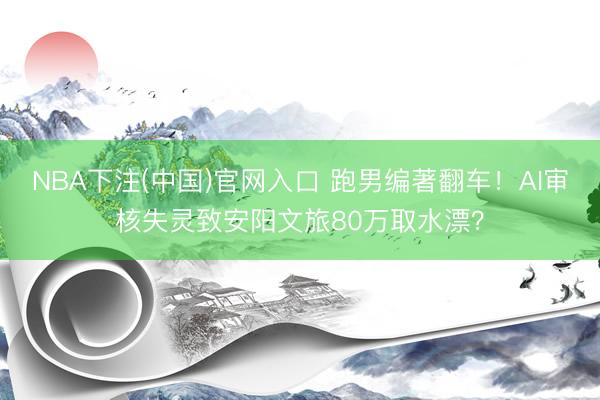 NBA下注(中国)官网入口 跑男编著翻车！AI审核失灵致安阳文旅80万取水漂？