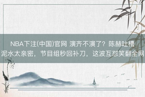 NBA下注(中国)官网 演齐不演了？陈赫吐槽泥水太亲密，节目组秒回补刀，这波互怼笑翻全网