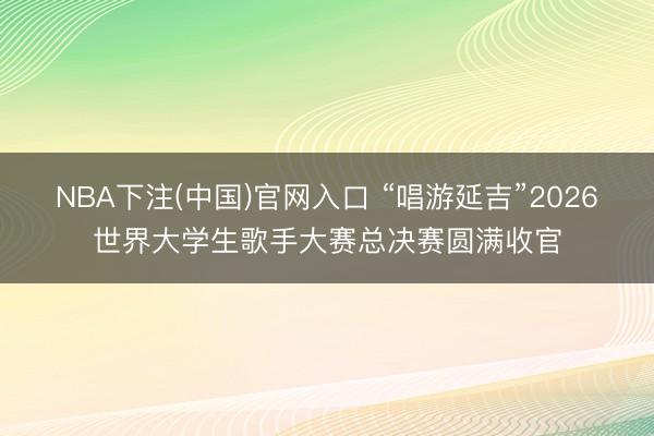 NBA下注(中国)官网入口 “唱游延吉”2026世界大学生歌手大赛总决赛圆满收官