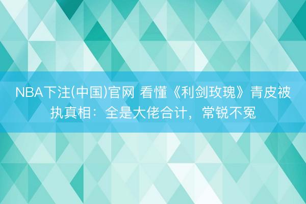 NBA下注(中国)官网 看懂《利剑玫瑰》青皮被执真相：全是大佬合计，常锐不冤