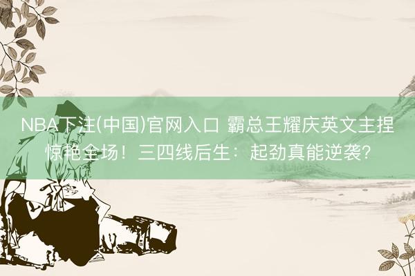NBA下注(中国)官网入口 霸总王耀庆英文主捏惊艳全场！三四线后生：起劲真能逆袭？