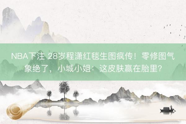 NBA下注 28岁程潇红毯生图疯传！零修图气象绝了，小城小姐：这皮肤赢在胎里？