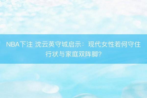 NBA下注 沈云英守城启示：现代女性若何守住行状与家庭双阵脚？