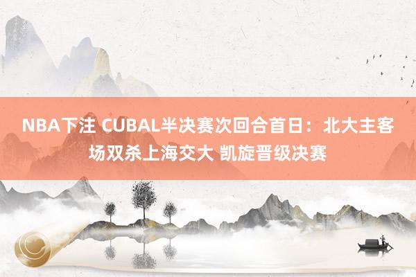 NBA下注 CUBAL半决赛次回合首日：北大主客场双杀上海交大 凯旋晋级决赛