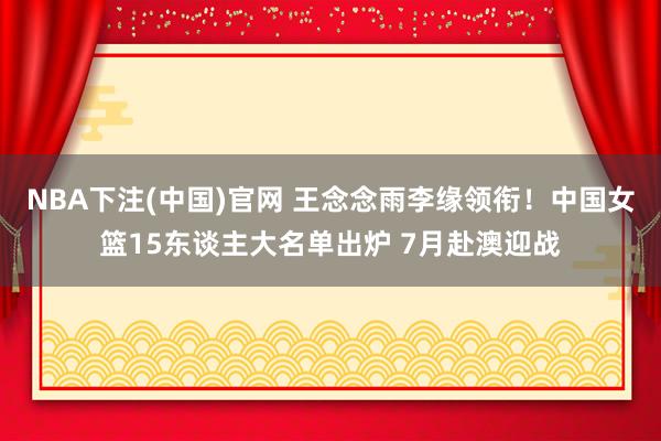 NBA下注(中国)官网 王念念雨李缘领衔！中国女篮15东谈主大名单出炉 7月赴澳迎战