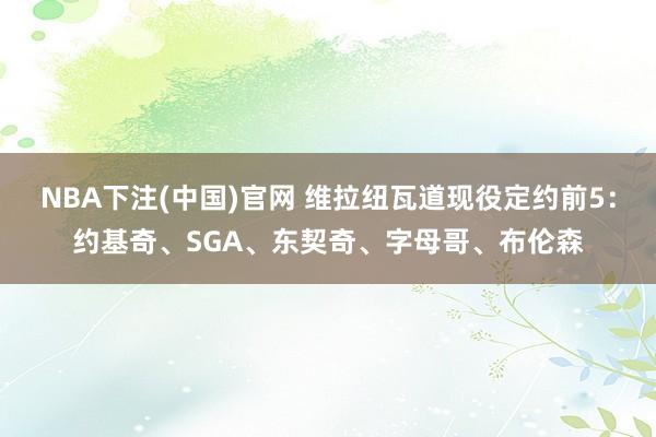NBA下注(中国)官网 维拉纽瓦道现役定约前5：约基奇、SGA、东契奇、字母哥、布伦森