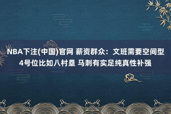 NBA下注(中国)官网 薪资群众：文班需要空间型4号位比如八村塁 马刺有实足纯真性补强