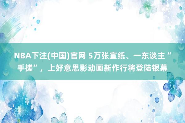 NBA下注(中国)官网 5万张宣纸、一东谈主“手搓”，上好意思影动画新作行将登陆银幕