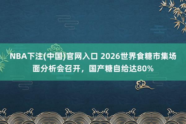 NBA下注(中国)官网入口 2026世界食糖市集场面分析会召开，国产糖自给达80%