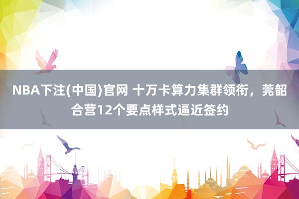 NBA下注(中国)官网 十万卡算力集群领衔，莞韶合营12个要点样式逼近签约