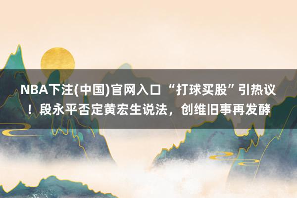 NBA下注(中国)官网入口 “打球买股”引热议！段永平否定黄宏生说法，创维旧事再发酵
