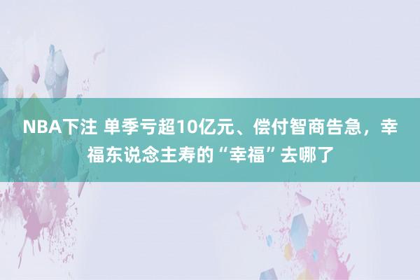 NBA下注 单季亏超10亿元、偿付智商告急，幸福东说念主寿的“幸福”去哪了