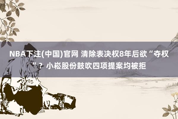 NBA下注(中国)官网 清除表决权8年后欲“夺权”?小崧股份鼓吹四项提案均被拒