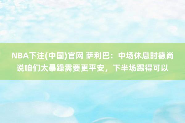 NBA下注(中国)官网 萨利巴:中场休息时德尚说咱们太暴躁需要更平安,下半场踢得可以