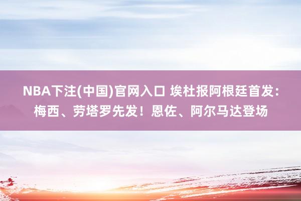 NBA下注(中国)官网入口 埃杜报阿根廷首发：梅西、劳塔罗先发！恩佐、阿尔马达登场