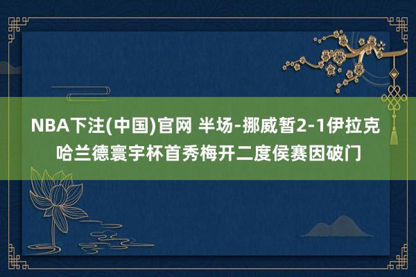 NBA下注(中国)官网 半场-挪威暂2-1伊拉克 哈兰德寰宇杯首秀梅开二度侯赛因破门