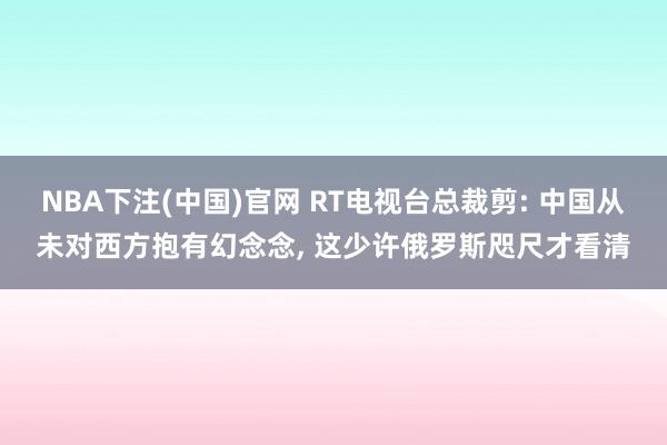 NBA下注(中国)官网 RT电视台总裁剪: 中国从未对西方抱有幻念念， 这少许俄罗斯咫尺才看清