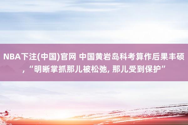 NBA下注(中国)官网 中国黄岩岛科考算作后果丰硕, “明晰掌抓那儿被松弛, 那儿受到保护”