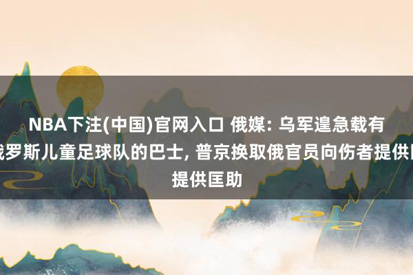 NBA下注(中国)官网入口 俄媒: 乌军遑急载有白俄罗斯儿童足球队的巴士， 普京换取俄官员向伤者提供匡助