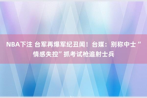 NBA下注 台军再爆军纪丑闻！台媒：别称中士“情感失控”抓考试枪追射士兵