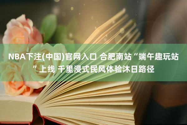 NBA下注(中国)官网入口 合肥南站“端午趣玩站”上线 千里浸式民风体验沐日路径