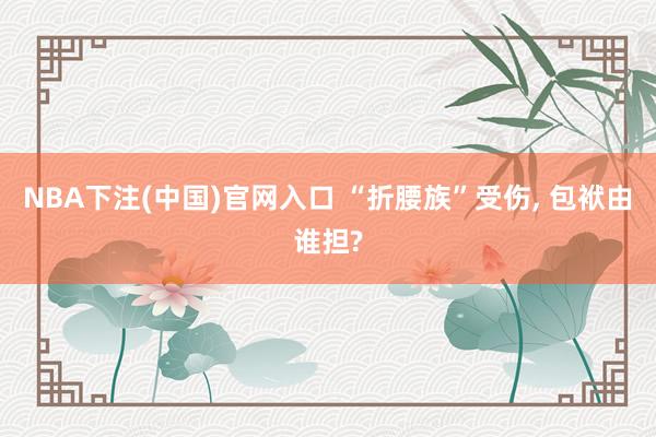 NBA下注(中国)官网入口 “折腰族”受伤， 包袱由谁担?