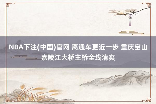 NBA下注(中国)官网 离通车更近一步 重庆宝山嘉陵江大桥主桥全线清爽