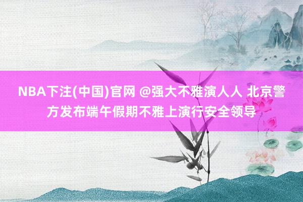NBA下注(中国)官网 @强大不雅演人人 北京警方发布端午假期不雅上演行安全领导