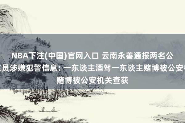NBA下注(中国)官网入口 云南永善通报两名公职东谈主员涉嫌犯警信息: 一东谈主酒驾一东谈主赌博被公安机关查获