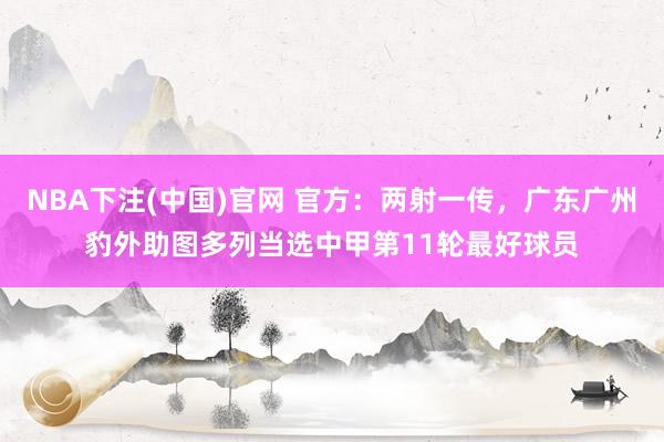 NBA下注(中国)官网 官方:两射一传,广东广州豹外助图多列当选中甲第11轮最好球员