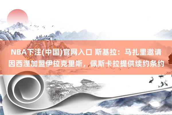 NBA下注(中国)官网入口 斯基拉:马扎里邀请因西涅加盟伊拉克里斯,佩斯卡拉提供续约条约