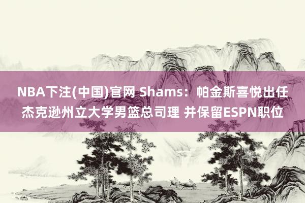 NBA下注(中国)官网 Shams:帕金斯喜悦出任杰克逊州立大学男篮总司理 并保留ESPN职位