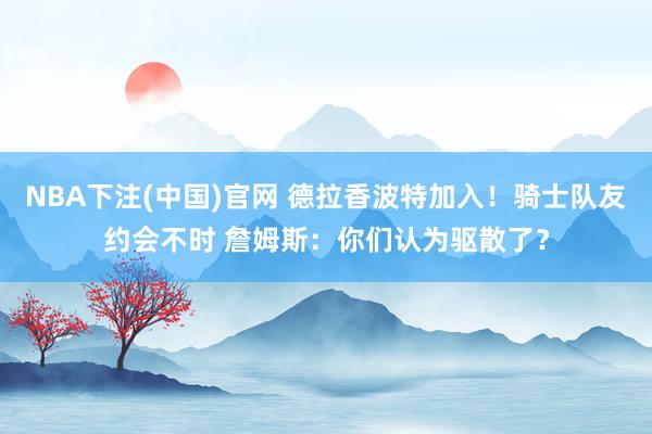 NBA下注(中国)官网 德拉香波特加入!骑士队友约会不时 詹姆斯:你们认为驱散了?