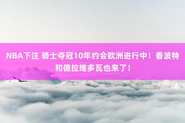 NBA下注 骑士夺冠10年约会欧洲进行中!香波特和德拉维多瓦也来了!